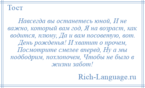 
    Навсегда вы останетесь юной, И не важно, который вам год, Я на возраст, как водится, плюну, Да и вам посоветую, вот. День рожденья! И хватит о прочем, Посмотрите смелее вперед, Ну а мы подбодрим, похлопочем, Чтобы не было в жизни забот!