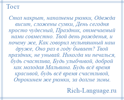 
    Стол накрыт, наполнены рюмки, Одежда висит, сложены сумки, День сегодня просто чудесный, Праздник, отмечаемый нами совместно. Твой день рожденья, и почему же, Как говорил мультяшный наш друже, Оно раз в году бывает? Твой праздник, не унывай. Никогда ни печалься, будь счастлива, Будь улыбчивой, доброй как молодая Мальвина. Будь всё время красивой, будь всё время счастливой, Опрокинем же рюмки, за долгие зимы.