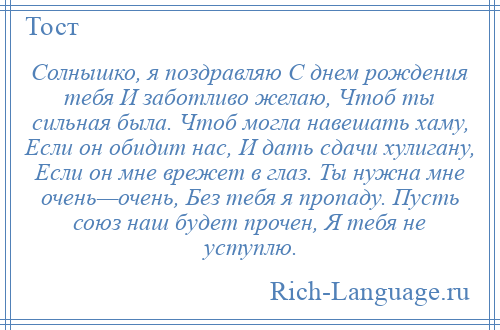 
    Солнышко, я поздравляю С днем рождения тебя И заботливо желаю, Чтоб ты сильная была. Чтоб могла навешать хаму, Если он обидит нас, И дать сдачи хулигану, Если он мне врежет в глаз. Ты нужна мне очень—очень, Без тебя я пропаду. Пусть союз наш будет прочен, Я тебя не уступлю.
