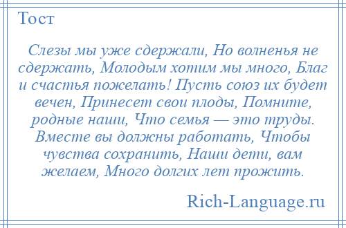 
    Слезы мы уже сдержали, Но волненья не сдержать, Молодым хотим мы много, Благ и счастья пожелать! Пусть союз их будет вечен, Принесет свои плоды, Помните, родные наши, Что семья — это труды. Вместе вы должны работать, Чтобы чувства сохранить, Наши дети, вам желаем, Много долгих лет прожить.