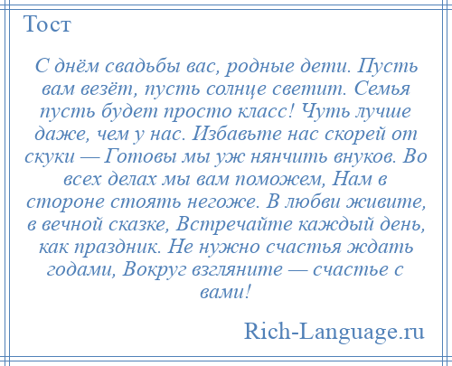 
    С днём свадьбы вас, родные дети. Пусть вам везёт, пусть солнце светит. Семья пусть будет просто класс! Чуть лучше даже, чем у нас. Избавьте нас скорей от скуки — Готовы мы уж нянчить внуков. Во всех делах мы вам поможем, Нам в стороне стоять негоже. В любви живите, в вечной сказке, Встречайте каждый день, как праздник. Не нужно счастья ждать годами, Вокруг взгляните — счастье с вами!