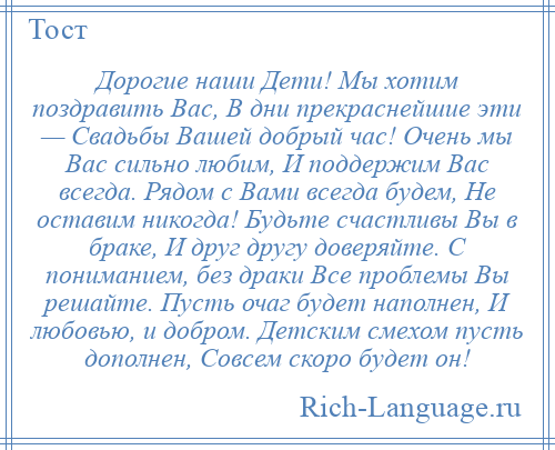 
    Дорогие наши Дети! Мы хотим поздравить Вас, В дни прекраснейшие эти — Свадьбы Вашей добрый час! Очень мы Вас сильно любим, И поддержим Вас всегда. Рядом с Вами всегда будем, Не оставим никогда! Будьте счастливы Вы в браке, И друг другу доверяйте. С пониманием, без драки Все проблемы Вы решайте. Пусть очаг будет наполнен, И любовью, и добром. Детским смехом пусть дополнен, Совсем скоро будет он!