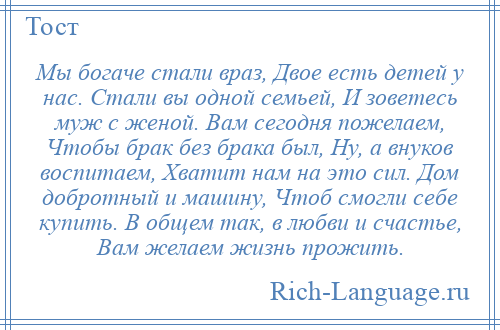 
    Мы богаче стали враз, Двое есть детей у нас. Стали вы одной семьей, И зоветесь муж с женой. Вам сегодня пожелаем, Чтобы брак без брака был, Ну, а внуков воспитаем, Хватит нам на это сил. Дом добротный и машину, Чтоб смогли себе купить. В общем так, в любви и счастье, Вам желаем жизнь прожить.