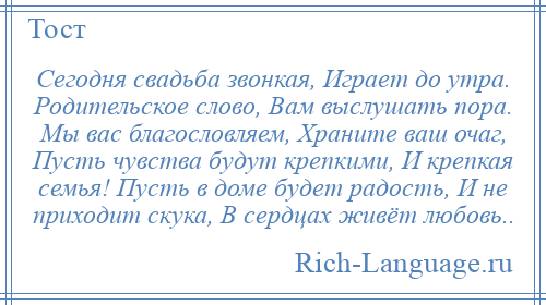 
    Сегодня свадьба звонкая, Играет до утра. Родительское слово, Вам выслушать пора. Мы вас благословляем, Храните ваш очаг, Пусть чувства будут крепкими, И крепкая семья! Пусть в доме будет радость, И не приходит скука, В сердцах живёт любовь..