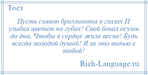 
    Пусть сияют бриллианты в глазах И улыбка цветет на губах! Свой бокал осуши до дна, Чтобы в сердце жила весна! Будь всегда молодой душой! Я за это выпью с тобой!