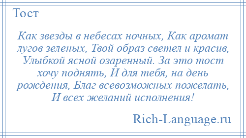 
    Как звезды в небесах ночных, Как аромат лугов зеленых, Твой образ светел и красив, Улыбкой ясной озаренный. За это тост хочу поднять, И для тебя, на день рождения, Благ всевозможных пожелать, И всех желаний исполнения!