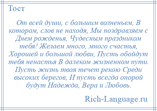 
    От всей души, с большим волненьем, В котором, слов не находя, Мы поздравляем с Днем рожденья, Чудесным праздником тебя! Желаем много, много счастья, Хорошей и большой любви, Пусть обойдут тебя ненастья В далеком жизненном пути. Пусть жизнь твоя течет рекою Среди высоких берегов, И пусть всегда опорой будут Надежда, Вера и Любовь.