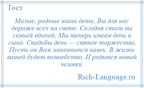 
    Милые, родные наши дети, Вы для нас дороже всех на свете. Сегодня стали вы семьей единой, Мы теперь имеем дочь и сына. Свадьбы день — святое торжество, Пусть он Вам запомнится навек. В жизни вашей будет волшебство, И родится новый человек.