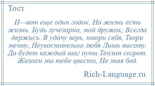 
    И—вот еще один годок. Но жизнь есть жизнь. Будь лучезарна, мой дружок, Всегда держись. В удачу верь, твори себя, Твори мечту, Неукоснительно любя Лишь высоту. Да будет каждый шаг пути Теплом согрет. Желаем мы тебе цвести, Не зная бед.