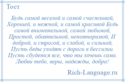 
    Будь самой веселой и самой счастливой, Хорошей, и нежной, и самой красивой Будь самой внимательной, самой любимой, Простой, обаятельной, неповторимой, И доброй, и строгой, и слабой, и сильной, Пусть беды уходят с дороги в бессилии. Пусть сбудется все, что ты хочешь сама. Любви тебе, веры, надежды, добра!