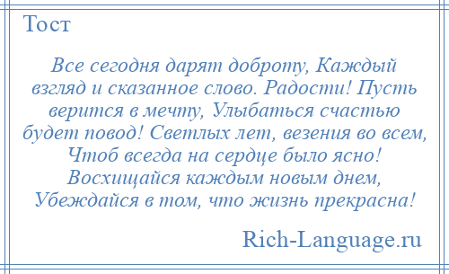 
    Все сегодня дарят доброту, Каждый взгляд и сказанное слово. Радости! Пусть верится в мечту, Улыбаться счастью будет повод! Светлых лет, везения во всем, Чтоб всегда на сердце было ясно! Восхищайся каждым новым днем, Убеждайся в том, что жизнь прекрасна!