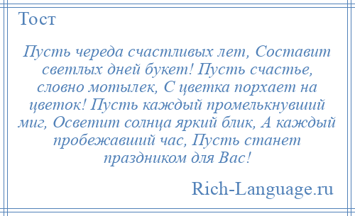 
    Пусть череда счастливых лет, Составит светлых дней букет! Пусть счастье, словно мотылек, С цветка порхает на цветок! Пусть каждый промелькнувший миг, Осветит солнца яркий блик, А каждый пробежавший час, Пусть станет праздником для Вас!