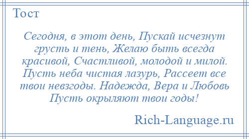 
    Сегодня, в этот день, Пускай исчезнут грусть и тень, Желаю быть всегда красивой, Счастливой, молодой и милой. Пусть неба чистая лазурь, Рассеет все твои невзгоды. Надежда, Вера и Любовь Пусть окрыляют твои годы!