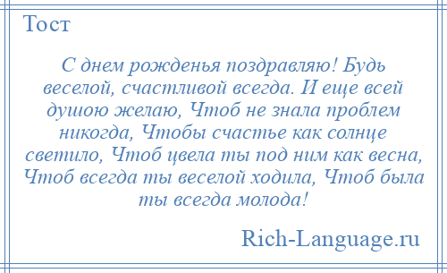 
    С днем рожденья поздравляю! Будь веселой, счастливой всегда. И еще всей душою желаю, Чтоб не знала проблем никогда, Чтобы счастье как солнце светило, Чтоб цвела ты под ним как весна, Чтоб всегда ты веселой ходила, Чтоб была ты всегда молода!