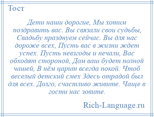 
    Дети наши дорогие, Мы хотим поздравить вас. Вы связали свои судьбы, Свадьбу празднуем сейчас. Вы для нас дороже всех, Пусть вас в жизни ждет успех. Пусть невзгоды и печали, Вас обходят стороной, Дом ваш будет полной чашей, В нём царит всегда покой. Чтоб веселый детский смех Здесь отрадой был для всех. Долго, счастливо живите. Чаще в гости нас зовите.