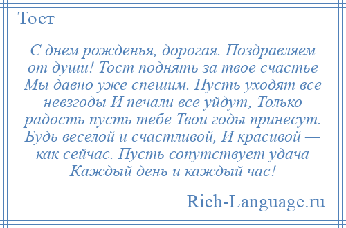 
    С днем рожденья, дорогая. Поздравляем от души! Тост поднять за твое счастье Мы давно уже спешим. Пусть уходят все невзгоды И печали все уйдут, Только радость пусть тебе Твои годы принесут. Будь веселой и счастливой, И красивой — как сейчас. Пусть сопутствует удача Каждый день и каждый час!