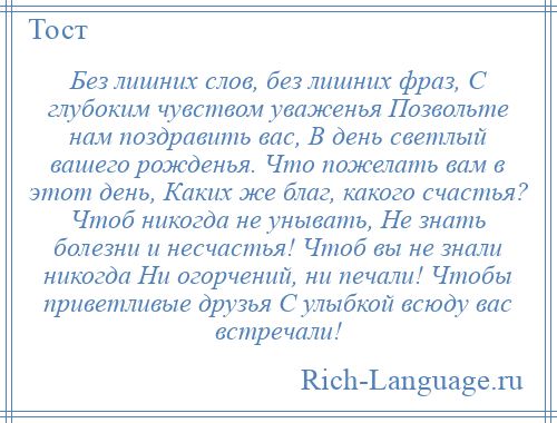 
    Без лишних слов, без лишних фраз, С глубоким чувством уваженья Позвольте нам поздравить вас, В день светлый вашего рожденья. Что пожелать вам в этот день, Каких же благ, какого счастья? Чтоб никогда не унывать, Не знать болезни и несчастья! Чтоб вы не знали никогда Ни огорчений, ни печали! Чтобы приветливые друзья С улыбкой всюду вас встречали!