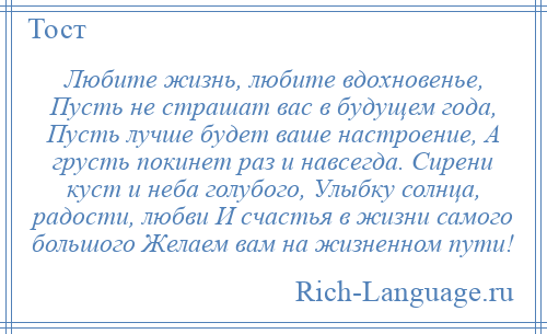 
    Любите жизнь, любите вдохновенье, Пусть не страшат вас в будущем года, Пусть лучше будет ваше настроение, А грусть покинет раз и навсегда. Сирени куст и неба голубого, Улыбку солнца, радости, любви И счастья в жизни самого большого Желаем вам на жизненном пути!