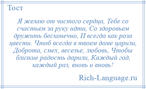 
    Я желаю от чистого сердца, Тебе со счастьем за руку идти, Со здоровьем дружить бесконечно, И всегда как роза цвести. Чтоб всегда в твоем доме царили, Доброта, смех, веселье, любовь, Чтобы близкие радость дарили, Каждый год, каждый раз, вновь и вновь!