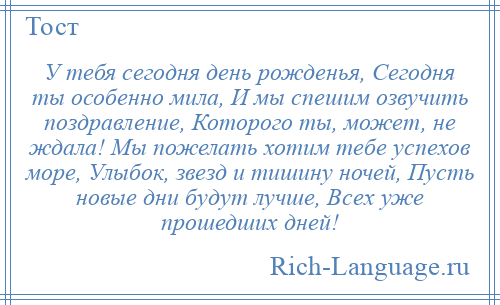 
    У тебя сегодня день рожденья, Сегодня ты особенно мила, И мы спешим озвучить поздравление, Которого ты, может, не ждала! Мы пожелать хотим тебе успехов море, Улыбок, звезд и тишину ночей, Пусть новые дни будут лучше, Всех уже прошедших дней!