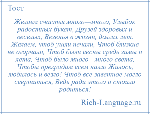 
    Желаем счастья много—много, Улыбок радостных букет, Друзей здоровых и веселых, Везенья в жизни, долгих лет. Желаем, чтоб ушли печали, Чтоб близкие не огорчали, Чтоб были весны средь зимы и лета, Чтоб было много—много света, Чтобы преградам всем назло Жилось, любилось и везло! Чтоб все заветное могло свершиться, Ведь ради этого и стоило родиться!