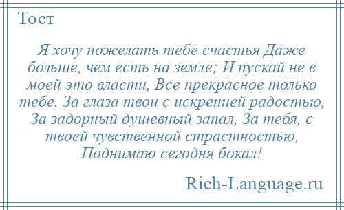 
    Я хочу пожелать тебе счастья Даже больше, чем есть на земле; И пускай не в моей это власти, Все прекрасное только тебе. За глаза твои с искренней радостью, За задорный душевный запал, За тебя, с твоей чувственной страстностью, Поднимаю сегодня бокал!