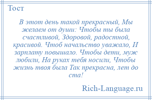 
    В этот день такой прекрасный, Мы желаем от души: Чтобы ты была счастливой, Здоровой, радостной, красивой. Чтоб начальство уважало, И зарплату повышало. Чтобы дети, муж любили, На руках тебя носили, Чтобы жизнь твоя была Так прекрасна, лет до ста!