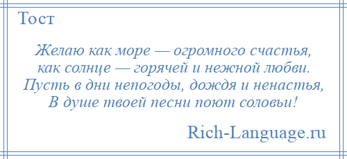 
    Желаю как море — огромного счастья, как солнце — горячей и нежной любви. Пусть в дни непогоды, дождя и ненастья, В душе твоей песни поют соловьи!