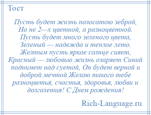 
    Пусть будет жизнь полосатою зеброй, Но не 2—х цветной, а разноцветной. Пусть будет много зеленого цвета, Зеленый — надежда и теплое лето. Желтым пусть яркое солнце сияет, Красный — любовью жизнь озаряет Синий поднимет над суетой, Он будет верной и доброй мечтой Желаю такого тебе разноцветья, счастья, здоровья, любви и долголетия! С Днем рождения!