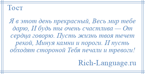 
    Я в этот день прекрасный, Весь мир тебе дарю, И будь ты очень счастлива — От сердца говорю. Пусть жизнь твоя течет рекой, Минуя камни и пороги. И пусть обходят стороной Тебя печали и тревоги!