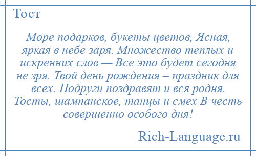 
    Море подарков, букеты цветов, Ясная, яркая в небе заря. Множество теплых и искренних слов — Все это будет сегодня не зря. Твой день рождения – праздник для всех. Подруги поздравят и вся родня. Тосты, шампанское, танцы и смех В честь совершенно особого дня!