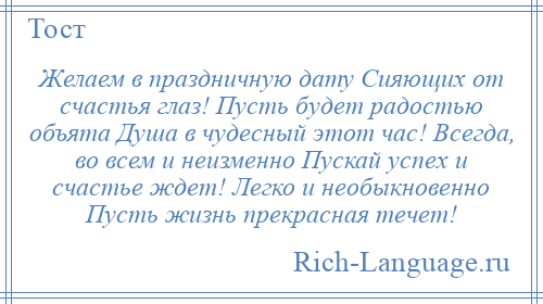 
    Желаем в праздничную дату Сияющих от счастья глаз! Пусть будет радостью объята Душа в чудесный этот час! Всегда, во всем и неизменно Пускай успех и счастье ждет! Легко и необыкновенно Пусть жизнь прекрасная течет!