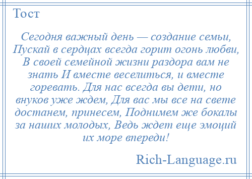 
    Сегодня важный день — создание семьи, Пускай в сердцах всегда горит огонь любви, В своей семейной жизни раздора вам не знать И вместе веселиться, и вместе горевать. Для нас всегда вы дети, но внуков уже ждем, Для вас мы все на свете достанем, принесем, Поднимем же бокалы за наших молодых, Ведь ждет еще эмоций их море впереди!