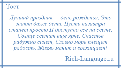 
    Лучший праздник — день рожденья, Это знают даже дети. Пусть назавтра станет просто И доступно все на свете, Солнце светит еще ярче, Счастье радужно сияет, Словно море плещет радость, Жизнь манит и восхищает!