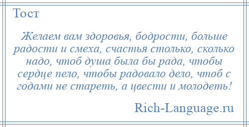 
    Желаем вам здоровья, бодрости, больше радости и смеха, счастья столько, сколько надо, чтоб душа была бы рада, чтобы сердце пело, чтобы радовало дело, чтоб с годами не стареть, а цвести и молодеть!
