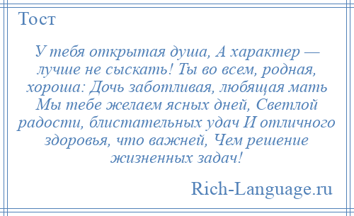 
    У тебя открытая душа, А характер — лучше не сыскать! Ты во всем, родная, хороша: Дочь заботливая, любящая мать Мы тебе желаем ясных дней, Светлой радости, блистательных удач И отличного здоровья, что важней, Чем решение жизненных задач!