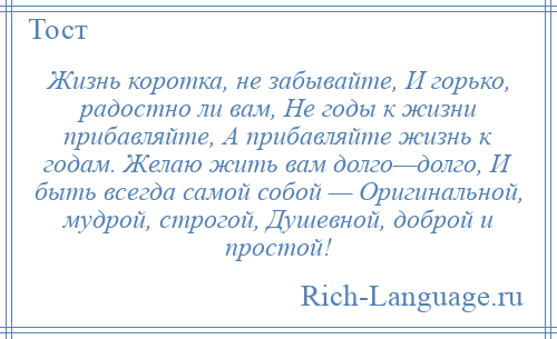 
    Жизнь коротка, не забывайте, И горько, радостно ли вам, Не годы к жизни прибавляйте, А прибавляйте жизнь к годам. Желаю жить вам долго—долго, И быть всегда самой собой — Оригинальной, мудрой, строгой, Душевной, доброй и простой!