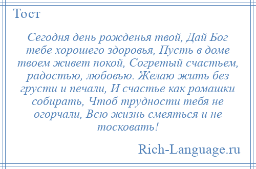 
    Сегодня день рожденья твой, Дай Бог тебе хорошего здоровья, Пусть в доме твоем живет покой, Согретый счастьем, радостью, любовью. Желаю жить без грусти и печали, И счастье как ромашки собирать, Чтоб трудности тебя не огорчали, Всю жизнь смеяться и не тосковать!