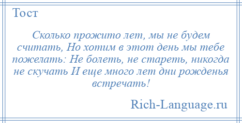
    Сколько прожито лет, мы не будем считать, Но хотим в этот день мы тебе пожелать: Не болеть, не стареть, никогда не скучать И еще много лет дни рожденья встречать!