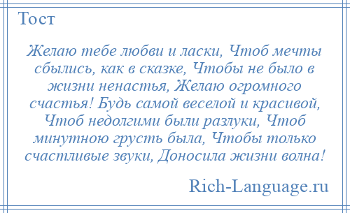 
    Желаю тебе любви и ласки, Чтоб мечты сбылись, как в сказке, Чтобы не было в жизни ненастья, Желаю огромного счастья! Будь самой веселой и красивой, Чтоб недолгими были разлуки, Чтоб минутною грусть была, Чтобы только счастливые звуки, Доносила жизни волна!