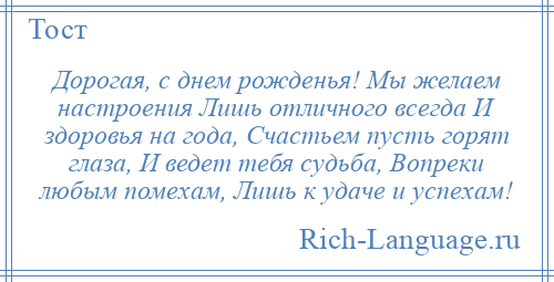 
    Дорогая, с днем рожденья! Мы желаем настроения Лишь отличного всегда И здоровья на года, Счастьем пусть горят глаза, И ведет тебя судьба, Вопреки любым помехам, Лишь к удаче и успехам!