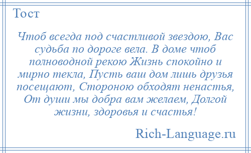 
    Чтоб всегда под счастливой звездою, Вас судьба по дороге вела. В доме чтоб полноводной рекою Жизнь спокойно и мирно текла, Пусть ваш дом лишь друзья посещают, Стороною обходят ненастья, От души мы добра вам желаем, Долгой жизни, здоровья и счастья!