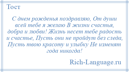 
    С днем рожденья поздравляю, От души всей тебе я желаю В жизни счастья, добра и любви! Жизнь несет тебе радость и счастье, Пусть они не пройдут без следа, Пусть твою красоту и улыбку Не изменят года никогда!