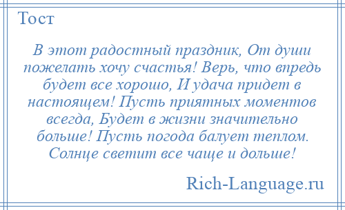 
    В этот радостный праздник, От души пожелать хочу счастья! Верь, что впредь будет все хорошо, И удача придет в настоящем! Пусть приятных моментов всегда, Будет в жизни значительно больше! Пусть погода балует теплом. Солнце светит все чаще и дольше!