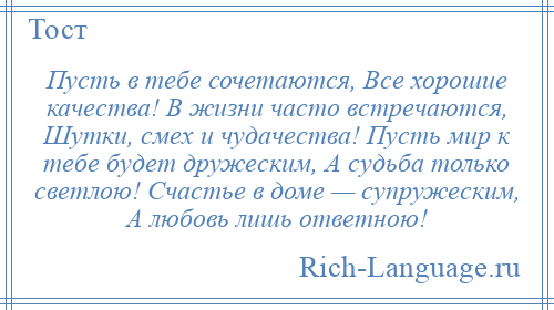 
    Пусть в тебе сочетаются, Все хорошие качества! В жизни часто встречаются, Шутки, смех и чудачества! Пусть мир к тебе будет дружеским, А судьба только светлою! Счастье в доме — супружеским, А любовь лишь ответною!