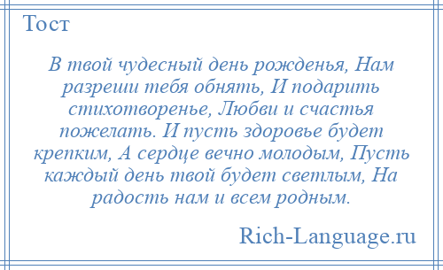 
    В твой чудесный день рожденья, Нам разреши тебя обнять, И подарить стихотворенье, Любви и счастья пожелать. И пусть здоровье будет крепким, А сердце вечно молодым, Пусть каждый день твой будет светлым, На радость нам и всем родным.