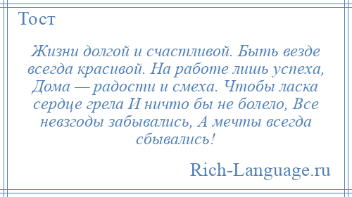 
    Жизни долгой и счастливой. Быть везде всегда красивой. На работе лишь успеха, Дома — радости и смеха. Чтобы ласка сердце грела И ничто бы не болело, Все невзгоды забывались, А мечты всегда сбывались!