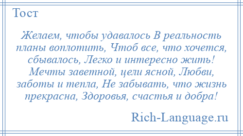
    Желаем, чтобы удавалось В реальность планы воплотить, Чтоб все, что хочется, сбывалось, Легко и интересно жить! Мечты заветной, цели ясной, Любви, заботы и тепла, Не забывать, что жизнь прекрасна, Здоровья, счастья и добра!
