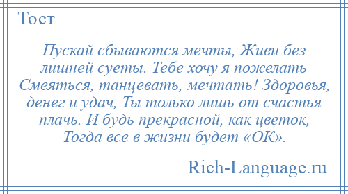 
    Пускай сбываются мечты, Живи без лишней суеты. Тебе хочу я пожелать Смеяться, танцевать, мечтать! Здоровья, денег и удач, Ты только лишь от счастья плачь. И будь прекрасной, как цветок, Тогда все в жизни будет «ОК».