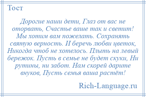 
    Дорогие наши дети, Глаз от вас не оторвать, Счастье ваше так и светит! Мы хотим вам пожелать. Сохранять святую верность. И беречь любви цветок, Никогда чтоб не хотелось. Плыть на левый бережок. Пусть в семье не будет скуки, Ни рутины, ни забот. Нам скорей дарите внуков, Пусть семья ваша растёт!